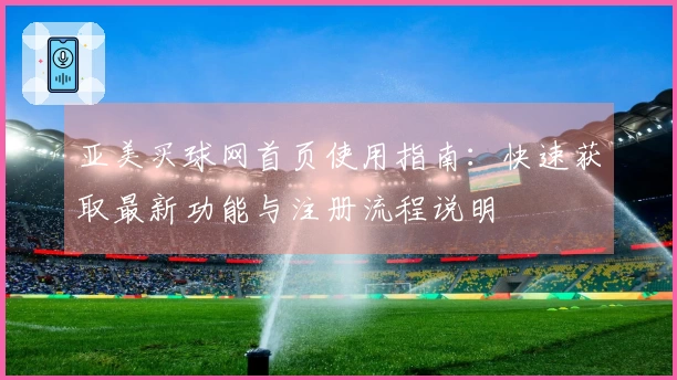 亚美买球网首页使用指南:快速获取最新功能与注册流程说明