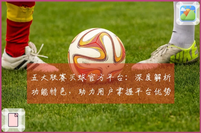 五大联赛买球官方平台：深度解析功能特色，助力用户掌握平台优势与不足